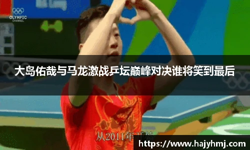 大岛佑哉与马龙激战乒坛巅峰对决谁将笑到最后
